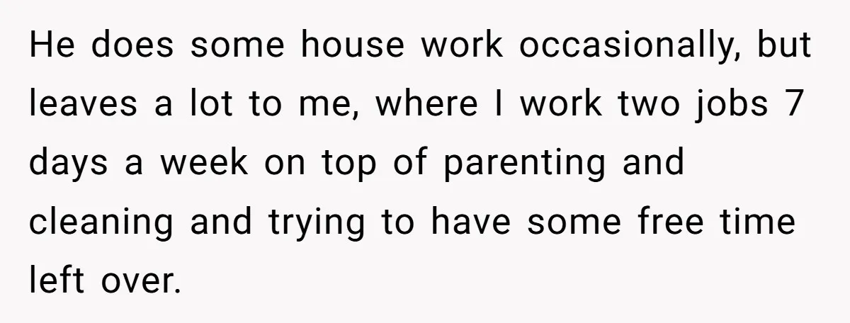 He does some house work occasionally, but leaves a lot to me, where I work two jobs 7 days a week on top of parenting and cleaning and trying to...