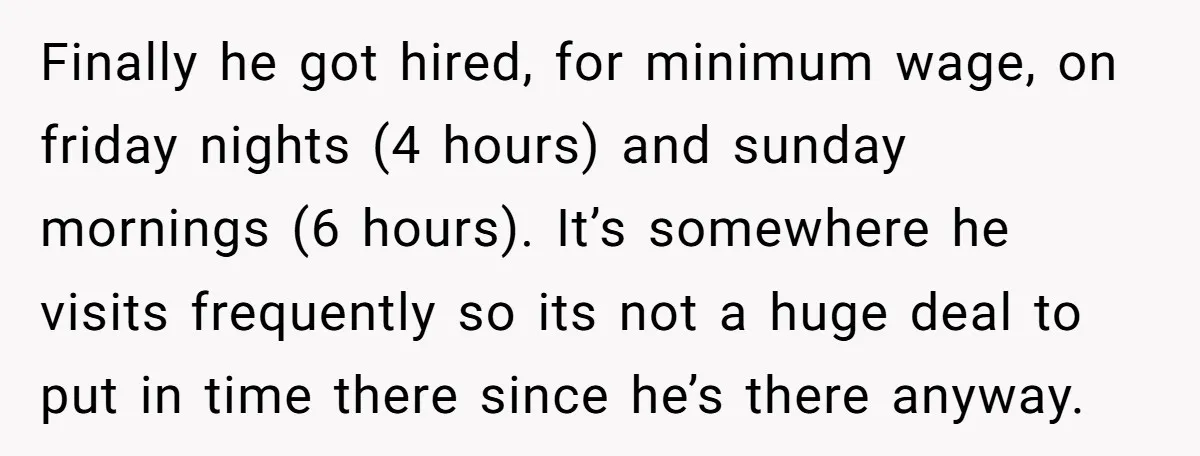 Finally he got hired, for minimum wage, on friday nights (4 hours) and sunday mornings (6 hours). It’s somewhere he visits frequently so its not a huge deal to put...
