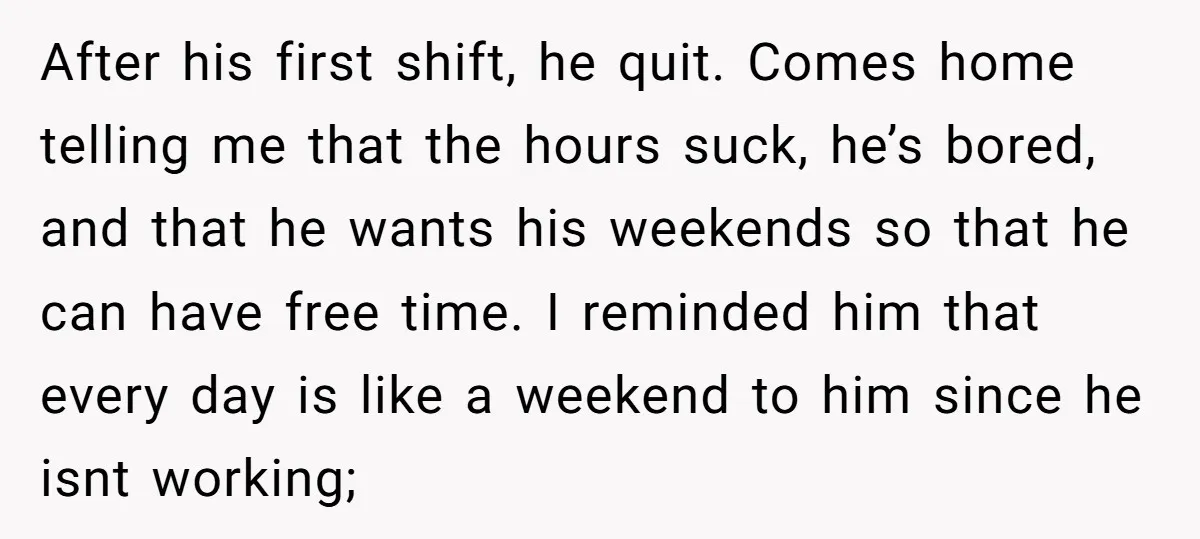 After his first shift, he quit. Comes home telling me that the hours suck, he’s bored, and that he wants his weekends so that he can have free time. I...