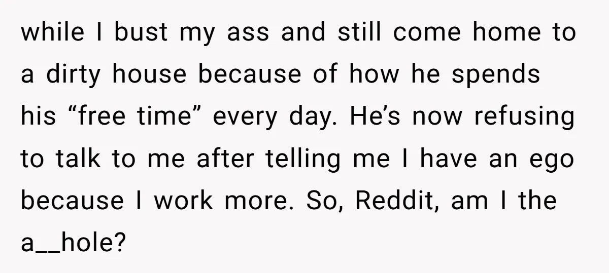 while I bust my ass and still come home to a dirty house because of how he spends his “free time” every day. He’s now refusing to talk to me...