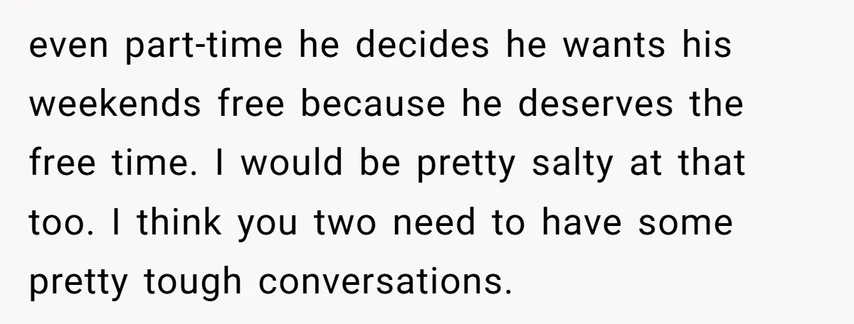 even part-time he decides he wants his weekends free because he deserves the free time. I would be pretty salty at that too. I think you two need to have...