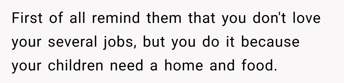 First of all remind them that you don't love your several jobs, but you do it because your children need a home and food.