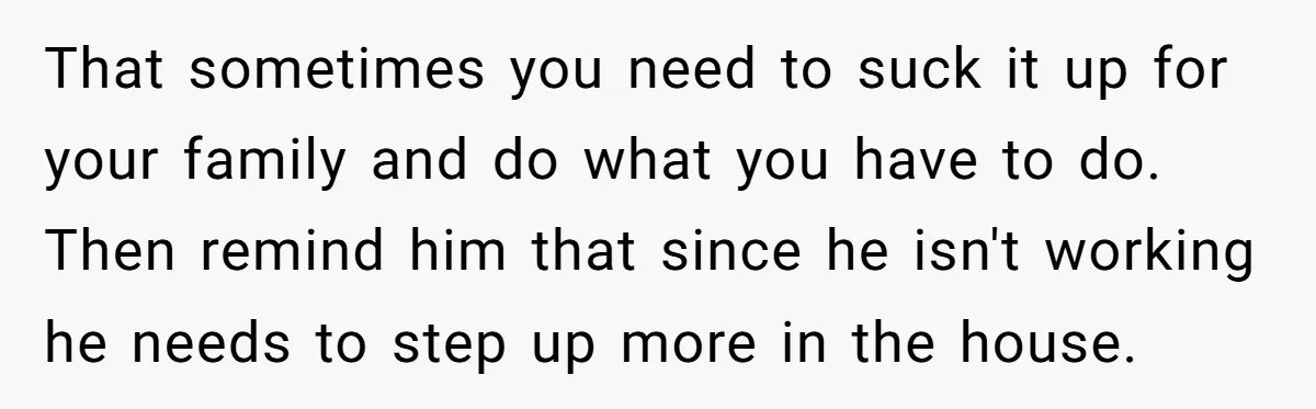 That sometimes you need to suck it up for your family and do what you have to do. Then remind him that since he isn't working he needs to step...