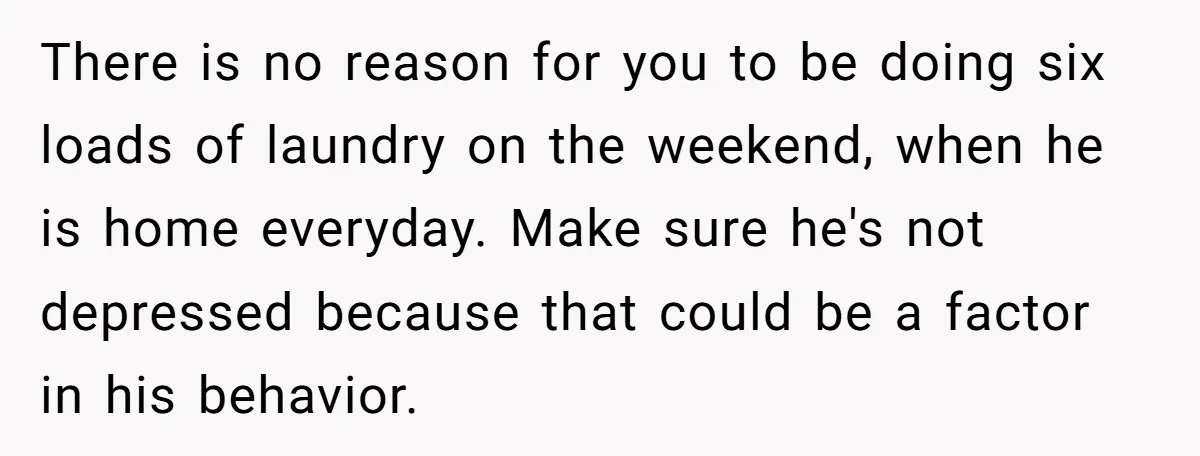 There is no reason for you to be doing six loads of laundry on the weekend, when he is home everyday. Make sure he's not depressed because that could be...