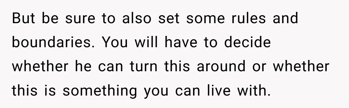 But be sure to also set some rules and boundaries. You will have to decide whether he can turn this around or whether this is something you can live with.
