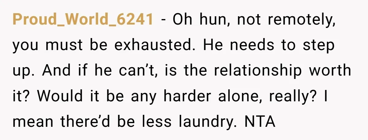 Proud_World_6241 − Oh hun, not remotely, you must be exhausted. He needs to step up. And if he can’t, is the relationship worth it? Would it be any harder alone,...