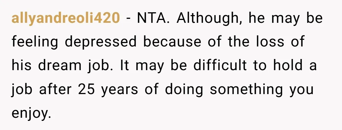allyandreoli420 − NTA. Although, he may be feeling depressed because of the loss of his dream job. It may be difficult to hold a job after 25 years of doing...