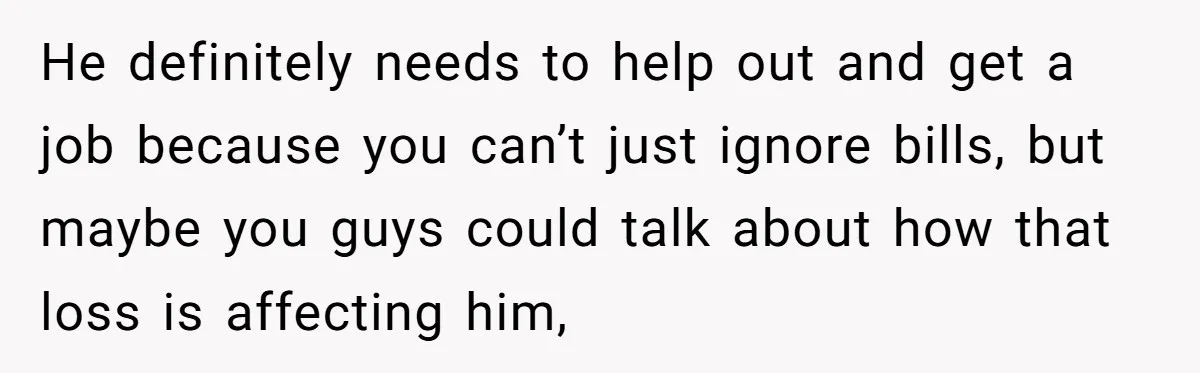 He definitely needs to help out and get a job because you can’t just ignore bills, but maybe you guys could talk about how that loss is affecting him,