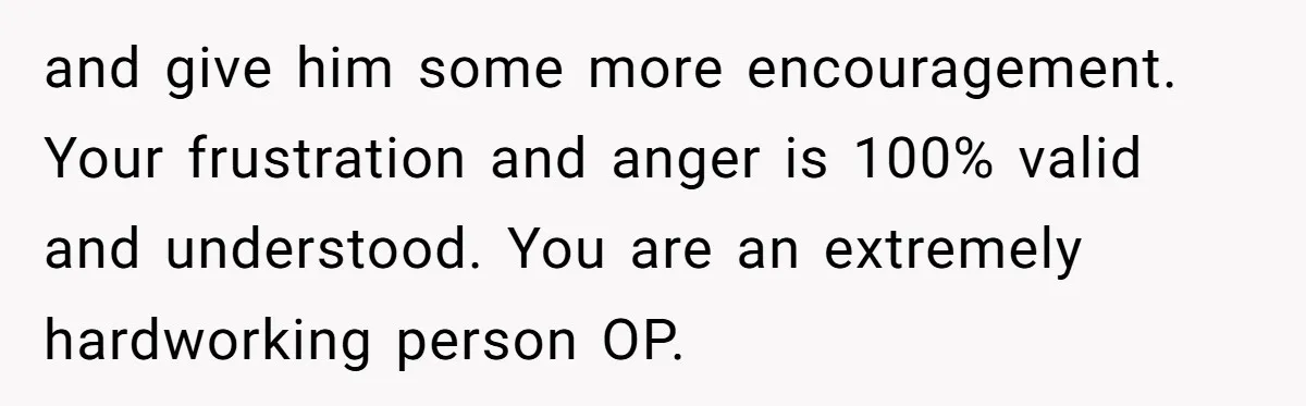 and give him some more encouragement. Your frustration and anger is 100% valid and understood. You are an extremely hardworking person OP.