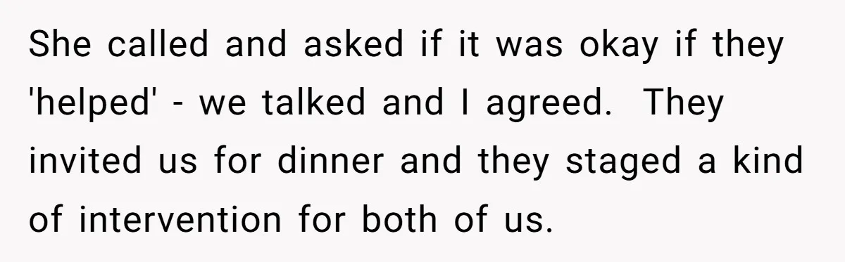 She called and asked if it was okay if they 'helped' - we talked and I agreed. They invited us for dinner and they staged a kind of intervention for...