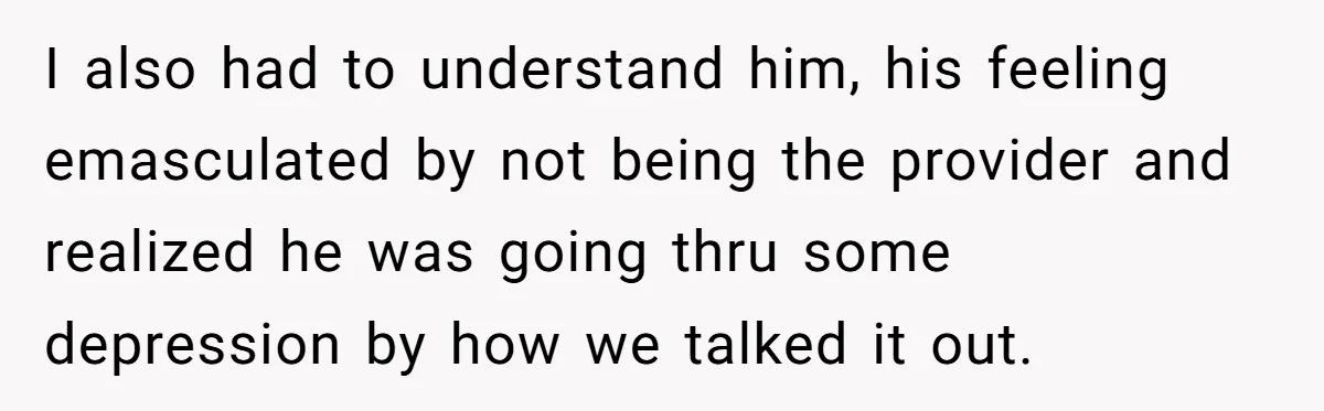 I also had to understand him, his feeling emasculated by not being the provider and realized he was going thru some depression by how we talked it out.