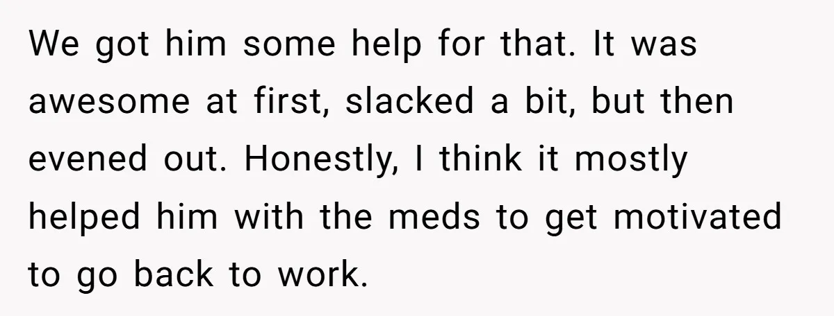 We got him some help for that. It was awesome at first, slacked a bit, but then evened out. Honestly, I think it mostly helped him with the meds to...
