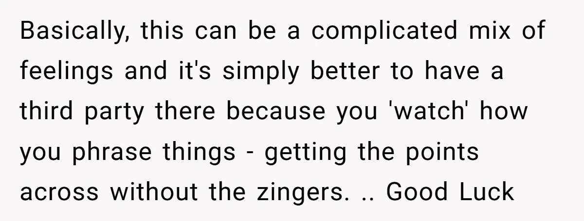 Basically, this can be a complicated mix of feelings and it's simply better to have a third party there because you 'watch' how you phrase things - getting the points...