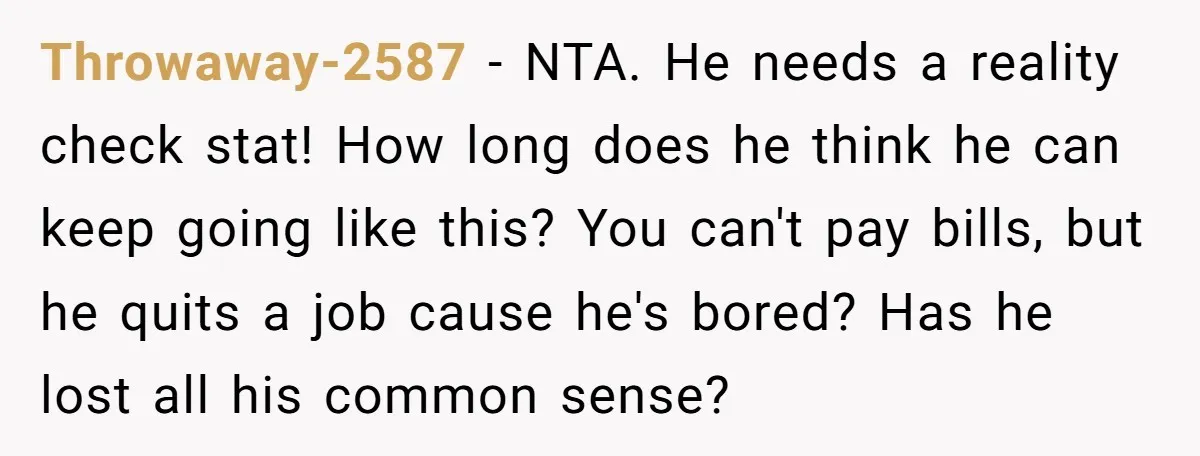 Throwaway-2587 − NTA. He needs a reality check stat! How long does he think he can keep going like this? You can't pay bills, but he quits a job cause...
