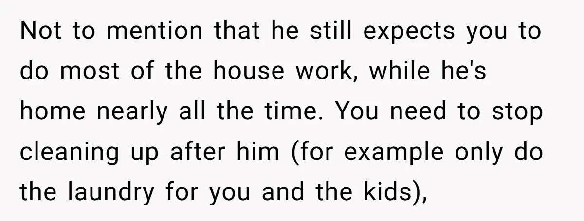 Not to mention that he still expects you to do most of the house work, while he's home nearly all the time. You need to stop cleaning up after him...