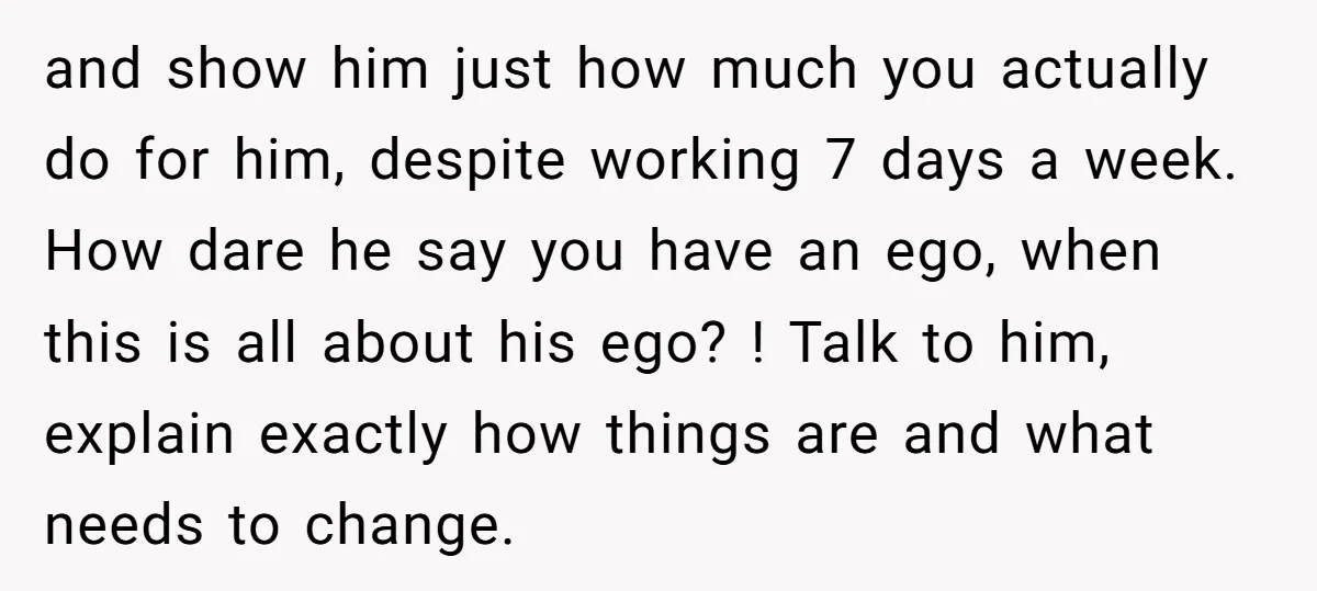 and show him just how much you actually do for him, despite working 7 days a week. How dare he say you have an ego, when this is all about...