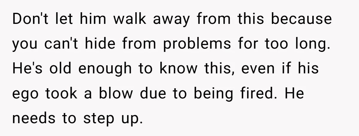 Don't let him walk away from this because you can't hide from problems for too long. He's old enough to know this, even if his ego took a blow due...