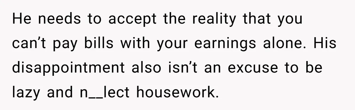 He needs to accept the reality that you can’t pay bills with your earnings alone. His disappointment also isn’t an excuse to be lazy and n__lect housework.