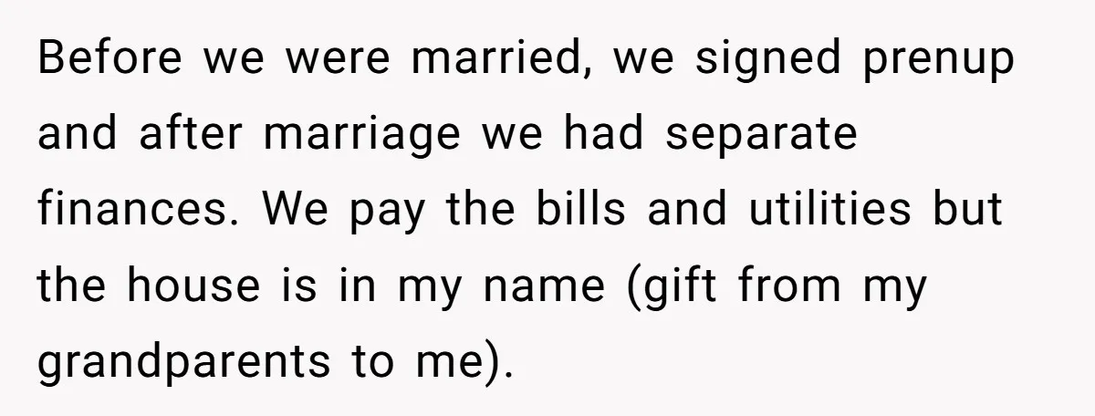 Before we were married, we signed prenup and after marriage we had separate finances. We pay the bills and utilities but the house is in my name (gift from my...