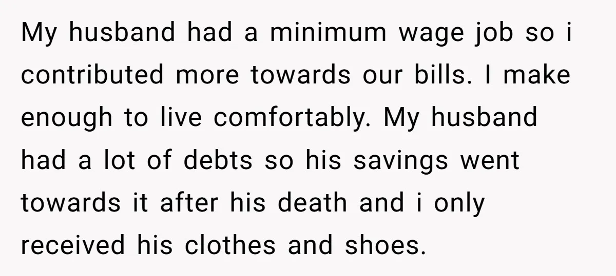 My husband had a minimum wage job so i contributed more towards our bills. I make enough to live comfortably. My husband had a lot of debts so his savings...
