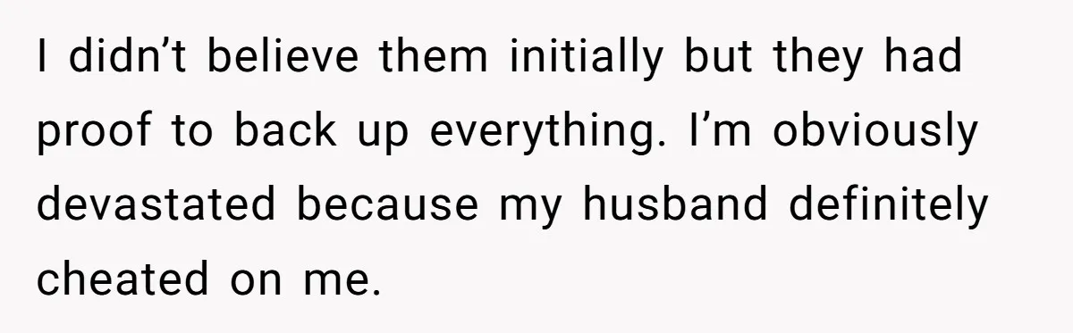 I didn’t believe them initially but they had proof to back up everything. I’m obviously devastated because my husband definitely cheated on me.