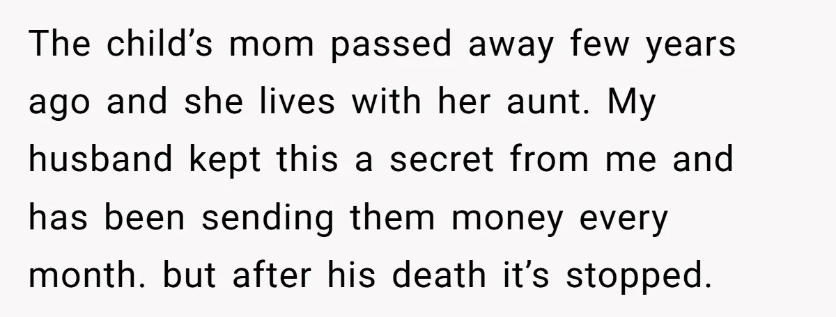 The child’s mom passed away few years ago and she lives with her aunt. My husband kept this a secret from me and has been sending them money every month....