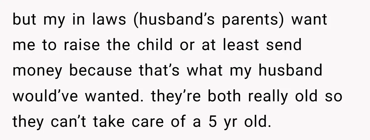 but my in laws (husband’s parents) want me to raise the child or at least send money because that’s what my husband would’ve wanted. they’re both really old so they...
