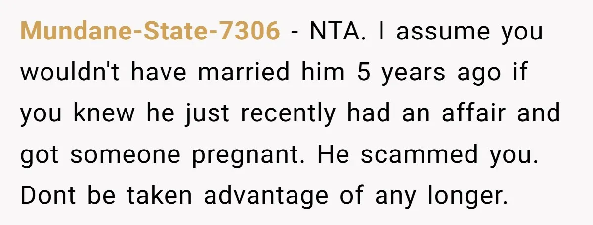 Mundane-State-7306 − NTA. I assume you wouldn't have married him 5 years ago if you knew he just recently had an affair and got someone pregnant. He scammed you. Dont...