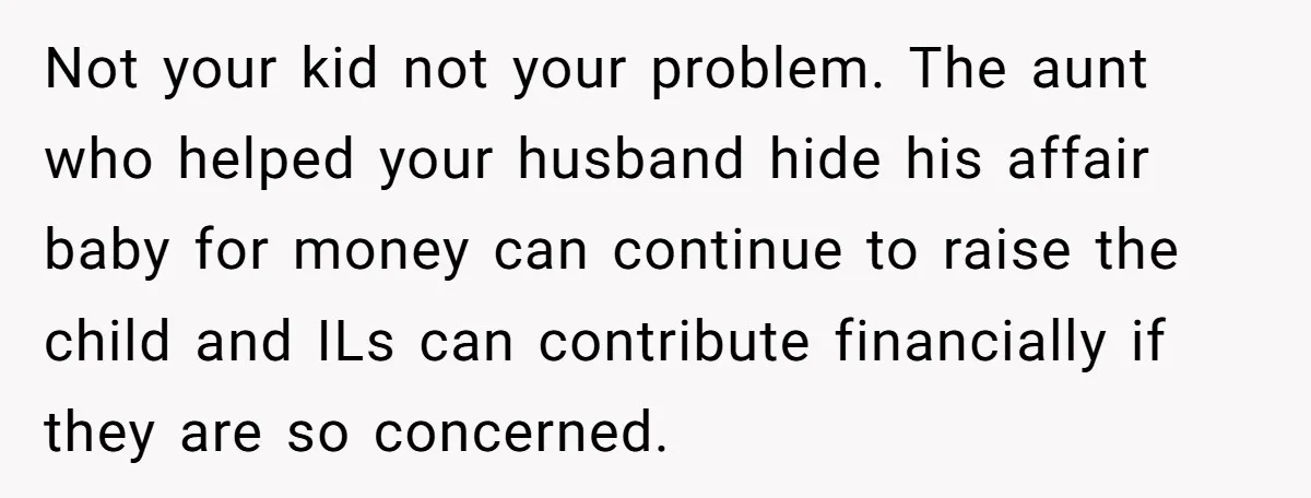 Not your kid not your problem. The aunt who helped your husband hide his affair baby for money can continue to raise the child and ILs can contribute financially if...