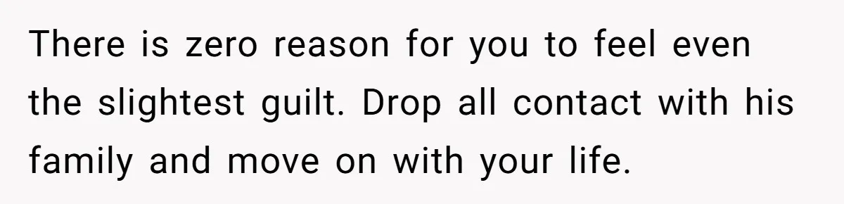 There is zero reason for you to feel even the slightest guilt. Drop all contact with his family and move on with your life.