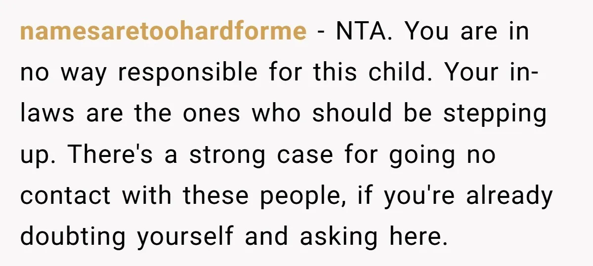 namesaretoohardforme − NTA. You are in no way responsible for this child. Your in-laws are the ones who should be stepping up. There's a strong case for going no contact...