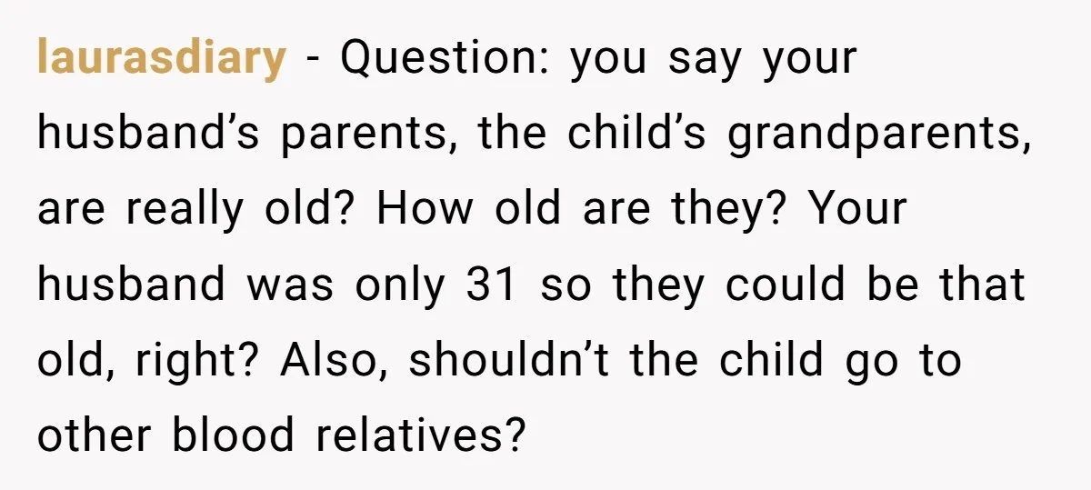laurasdiary − Question: you say your husband’s parents, the child’s grandparents, are really old? How old are they? Your husband was only 31 so they could be that old, right?...