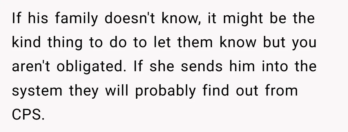 If his family doesn't know, it might be the kind thing to do to let them know but you aren't obligated. If she sends him into the system they will...
