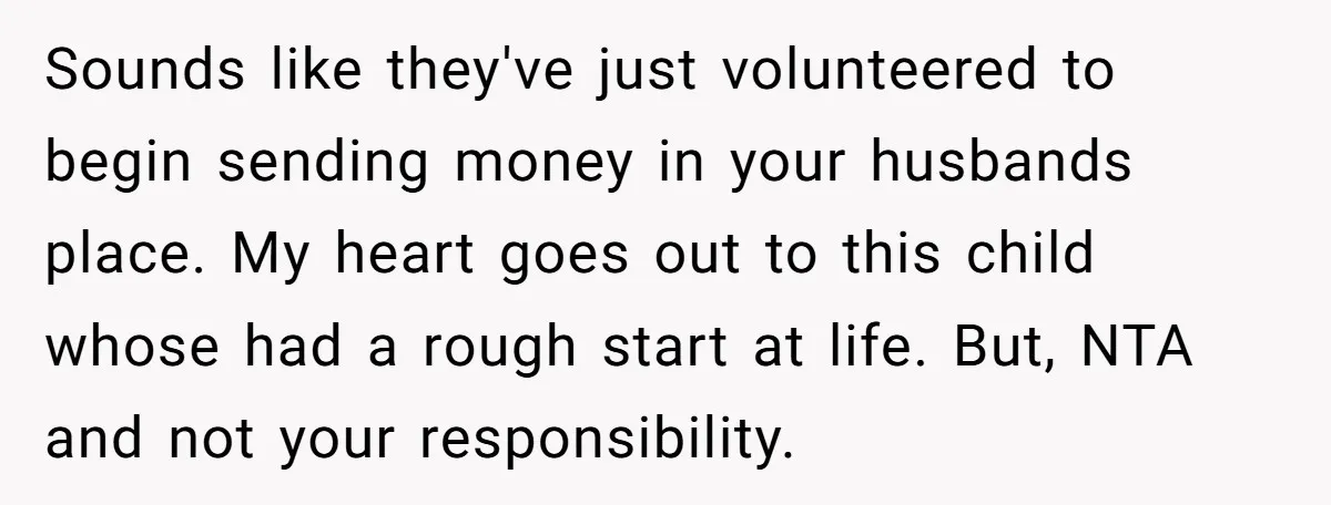 Sounds like they've just volunteered to begin sending money in your husbands place. My heart goes out to this child whose had a rough start at life. But, NTA and...