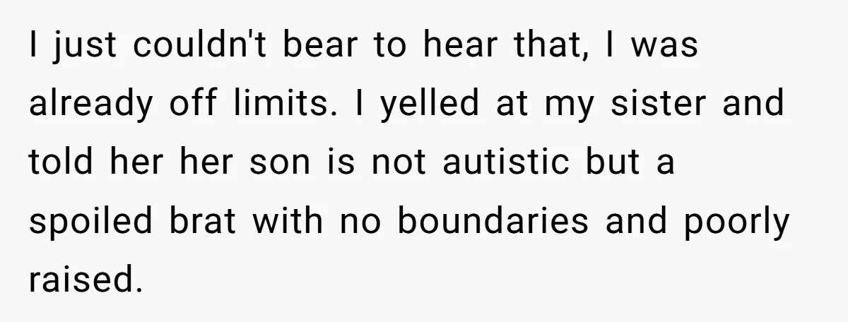 I just couldn't bear to hear that, I was already off limits. I yelled at my sister and told her her son is not autistic but a spoiled brat with...