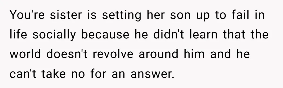 You're sister is setting her son up to fail in life socially because he didn't learn that the world doesn't revolve around him and he can't take no for an...