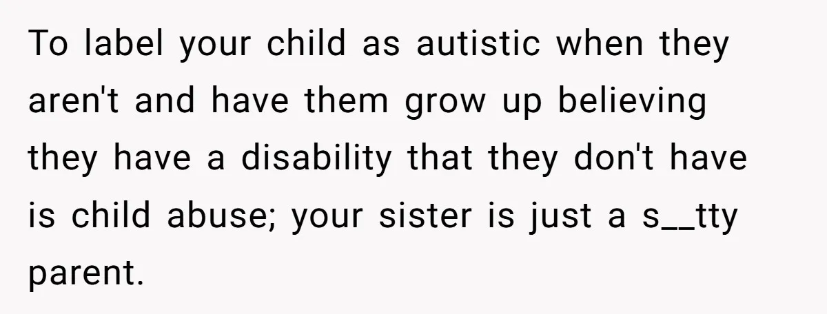 To label your child as autistic when they aren't and have them grow up believing they have a disability that they don't have is child abuse; your sister is just...