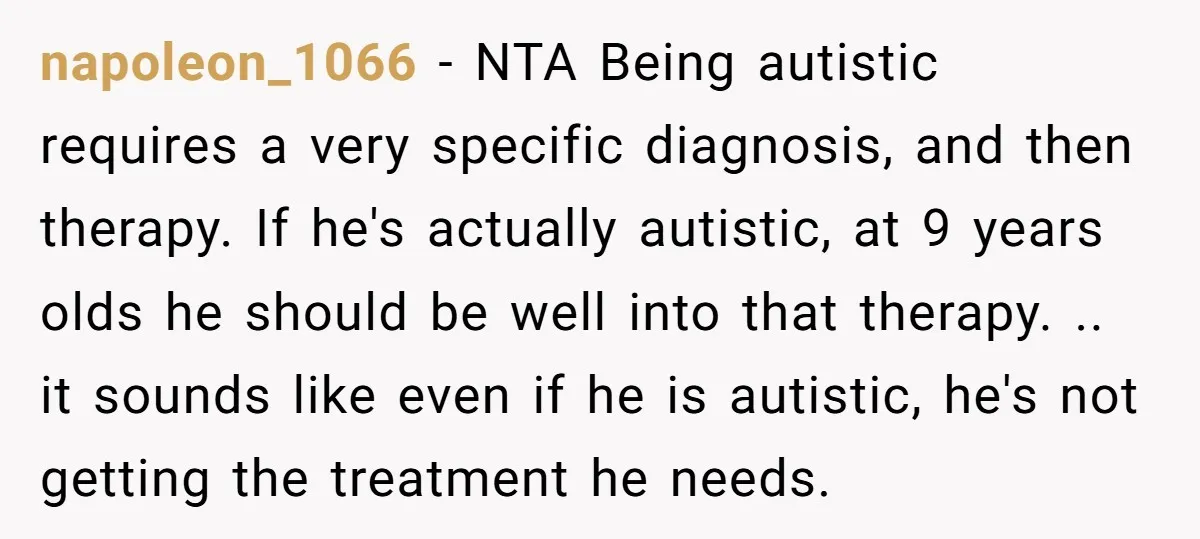 napoleon_1066 − NTA Being autistic requires a very specific diagnosis, and then therapy. If he's actually autistic, at 9 years olds he should be well into that therapy. .. it...