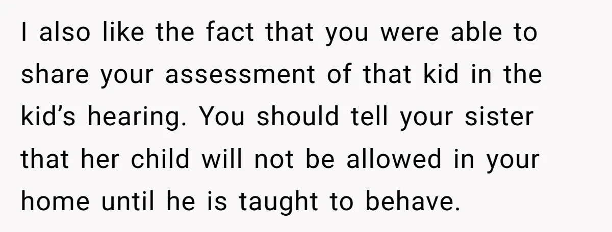 I also like the fact that you were able to share your assessment of that kid in the kid’s hearing. You should tell your sister that her child will not...