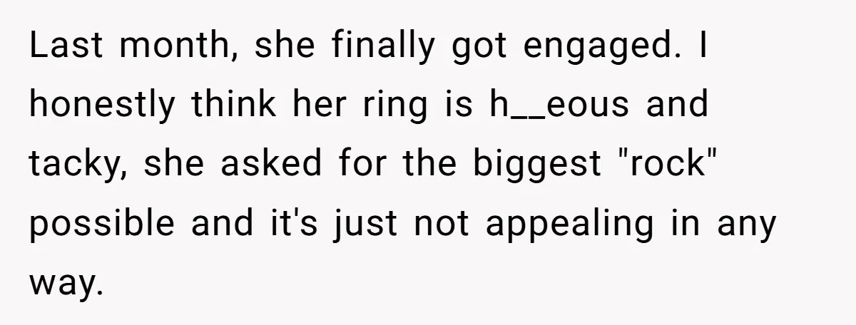 Last month, she finally got engaged. I honestly think her ring is h__eous and tacky, she asked for the biggest "rock" possible and it's just not appealing in any way.