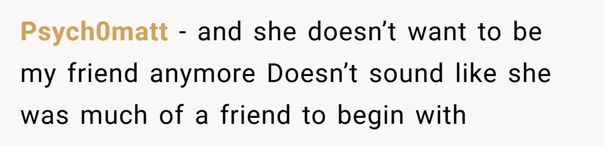 Psych0matt − and she doesn’t want to be my friend anymore Doesn’t sound like she was much of a friend to begin with
