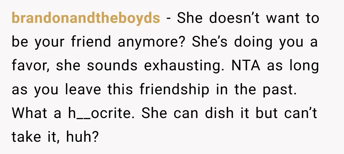 brandonandtheboyds − She doesn’t want to be your friend anymore? She’s doing you a favor, she sounds exhausting. NTA as long as you leave this friendship in the past. What...