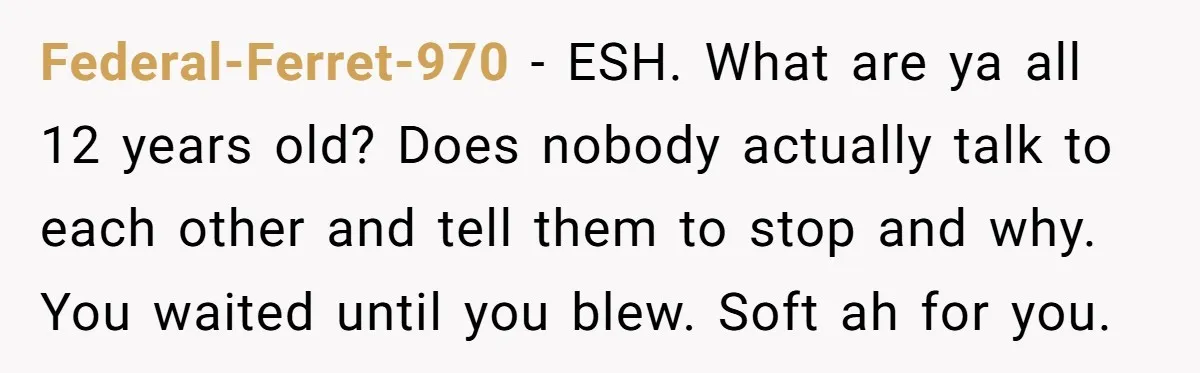 Federal-Ferret-970 − ESH. What are ya all 12 years old? Does nobody actually talk to each other and tell them to stop and why. You waited until you blew. Soft...