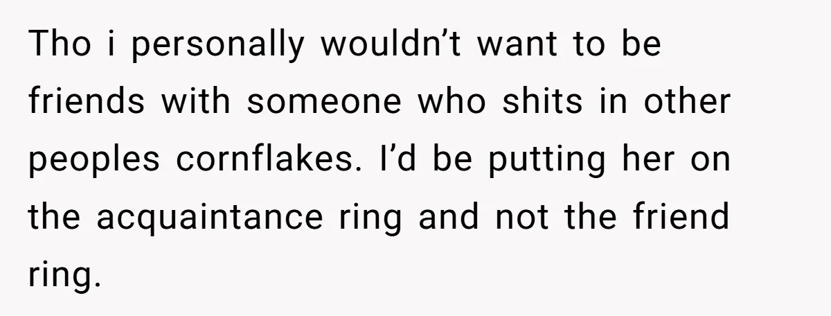 Tho i personally wouldn’t want to be friends with someone who shits in other peoples cornflakes. I’d be putting her on the acquaintance ring and not the friend ring.