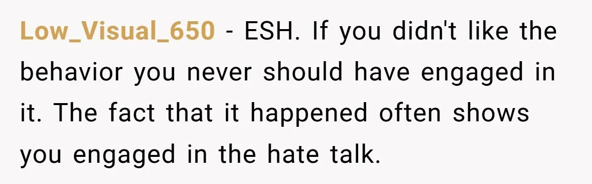 Low_Visual_650 − ESH. If you didn't like the behavior you never should have engaged in it. The fact that it happened often shows you engaged in the hate talk.