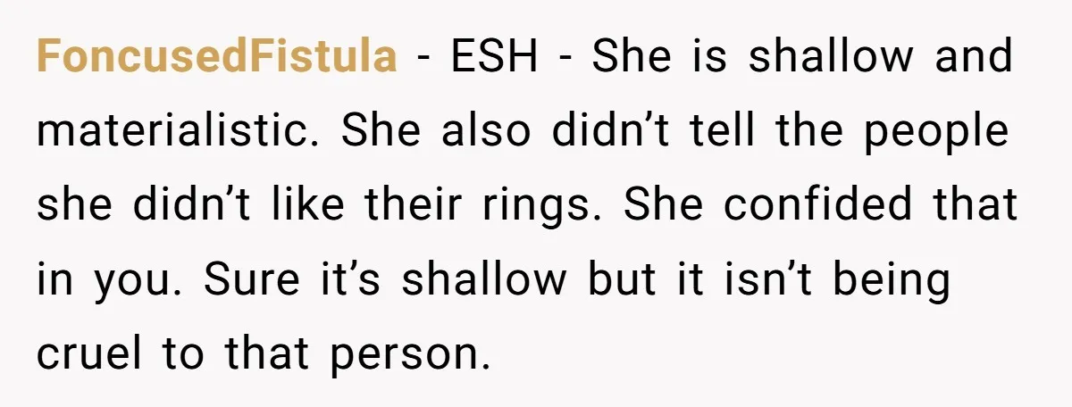 FoncusedFistula − ESH - She is shallow and materialistic. She also didn’t tell the people she didn’t like their rings. She confided that in you. Sure it’s shallow but it...