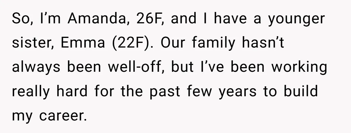 So, I’m Amanda, 26F, and I have a younger sister, Emma (22F). Our family hasn’t always been well-off, but I’ve been working really hard for the past few years to...