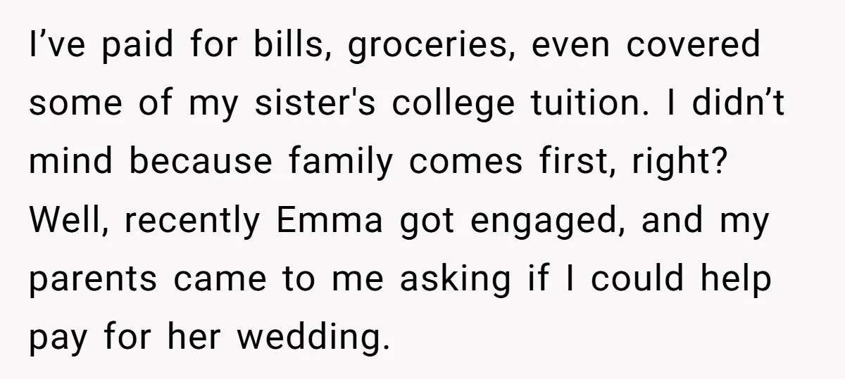 I’ve paid for bills, groceries, even covered some of my sister's college tuition. I didn’t mind because family comes first, right? Well, recently Emma got engaged, and my parents came...