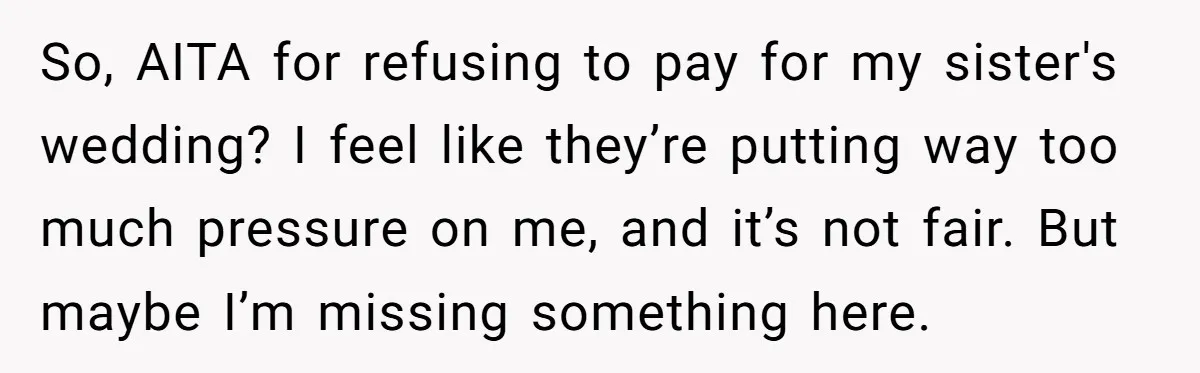 So, AITA for refusing to pay for my sister's wedding? I feel like they’re putting way too much pressure on me, and it’s not fair. But maybe I’m missing something...