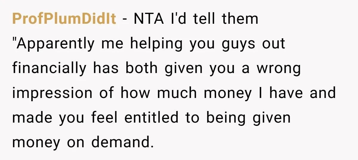 ProfPlumDidIt − NTA I'd tell them "Apparently me helping you guys out financially has both given you a wrong impression of how much money I have and made you feel...